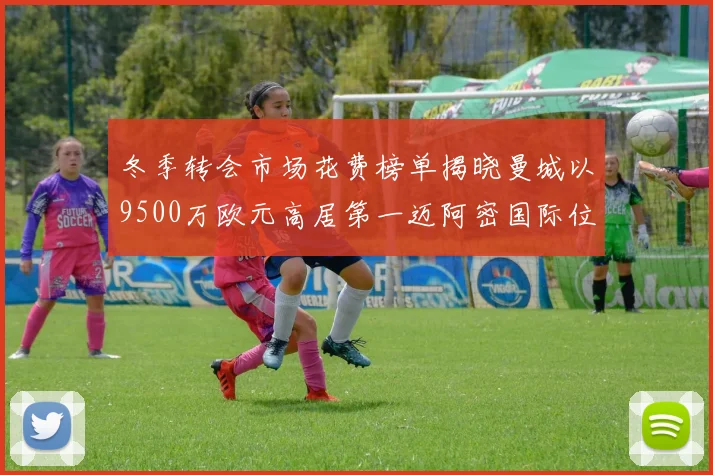 冬季转会市场花费榜单揭晓曼城以9500万欧元高居第一迈阿密国际位列第十一