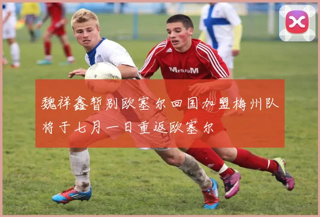 魏祥鑫暂别欧塞尔回国加盟梅州队将于七月一日重返欧塞尔