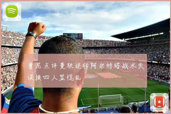鲁尼点评曼联逆转阿尔特塔战术失误换四人显慌乱