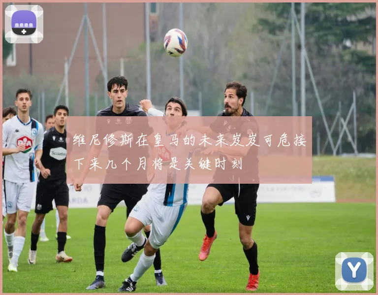 维尼修斯在皇马的未来岌岌可危接下来几个月将是关键时刻