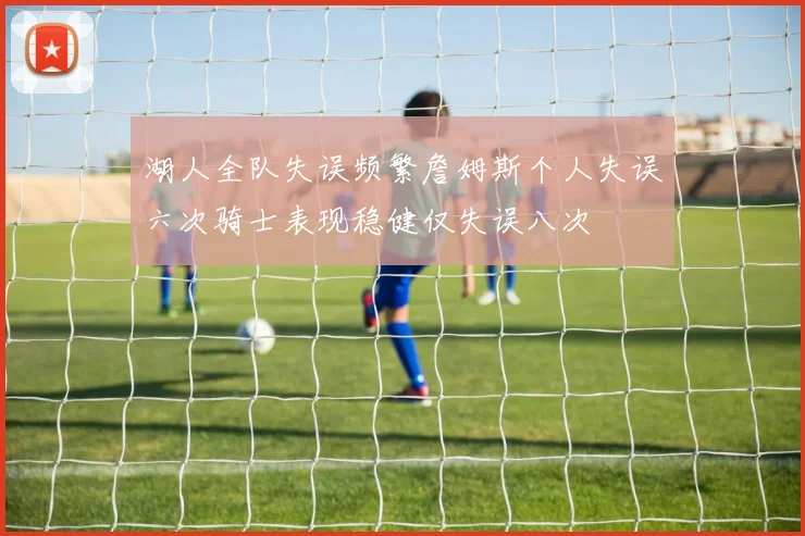 湖人全队失误频繁詹姆斯个人失误六次骑士表现稳健仅失误八次