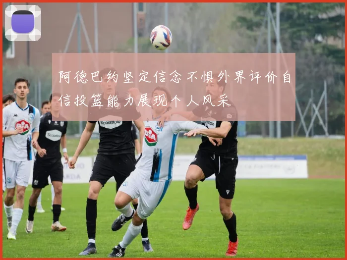 阿德巴约坚定信念不惧外界评价自信投篮能力展现个人风采
