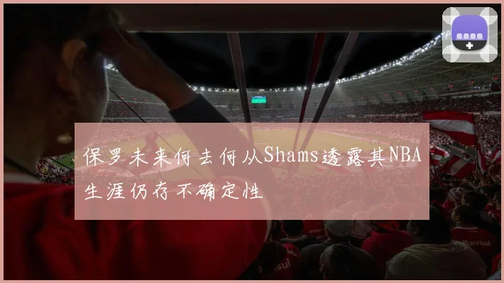保罗未来何去何从Shams透露其NBA生涯仍存不确定性