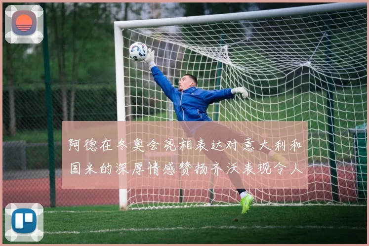 阿德在冬奥会亮相表达对意大利和国米的深厚情感赞扬齐沃表现令人惊喜