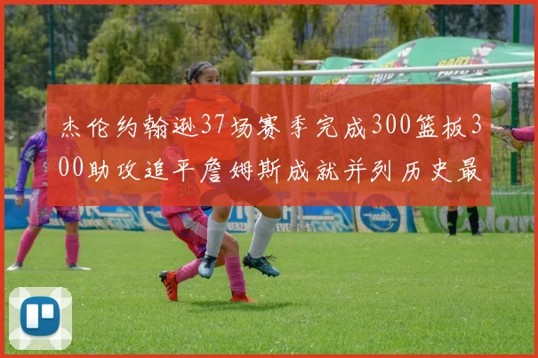 杰伦约翰逊37场赛季完成300篮板300助攻追平詹姆斯成就并列历史最快前锋