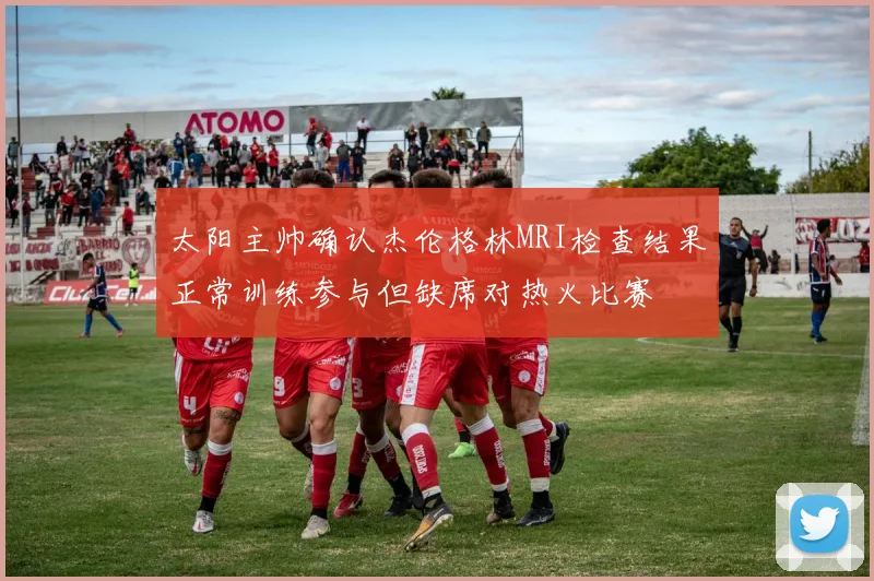 太阳主帅确认杰伦格林MRI检查结果正常训练参与但缺席对热火比赛