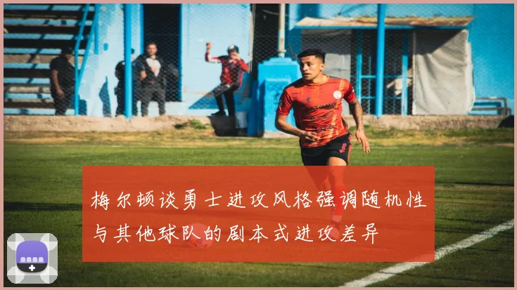 梅尔顿谈勇士进攻风格强调随机性与其他球队的剧本式进攻差异